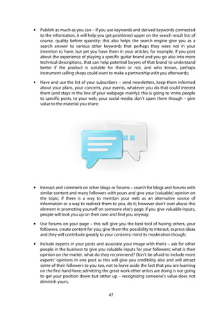 47
• Publish as much as you can – if you use keywords and derived keywords connected
to the information, it will help you get positioned upper on the search result list; of
course, quality before quantity; this also helps the search engine give you as a
search answer to various other keywords that perhaps they were not in your
intention to have, but yet you have them in your articles; for example, if you post
about the experience of playing a specific guitar brand and you go also into more
technical descriptions, that can help potential buyers of that brand to understand
better if the product is suitable for them or not, and who knows, perhaps
instrument selling shops could want to make a partnership with you afterwards;
• Have and use the list of your subscribers – send newsletters, keep them informed
about your plans, your concerts, your events, whatever you do that could interest
them (and stays in the line of your webpage mainly); this is going to invite people
to specific posts, to your web, your social media; don’t spam them though – give
value to the material you share;
• Interact and comment on other blogs or forums – search for blogs and forums with
similar content and many followers with yours and give your (valuable) opinion on
the topic; if there is a way to mention your web as an alternative source of
information or a way to redirect them to you, do it; however don’t over abuse this
element in promoting yourself on someone else’s page; if you give valuable inputs,
people will look you up on their own and find you anyway;
• Use forums on your page – this will give you the best tool of having others, your
followers, create content for you; give them the possibility to interact, express ideas
and they will contribute greatly to your contents; mind its moderation though;
• Include experts in your posts and associate your image with theirs – ask for other
people in the business to give you valuable inputs for your followers; what is their
opinion on the matter, what do they recommend? Don’t be afraid to include more
experts’ opinions in one post as this will give you credibility also and will attract
some of their followers to you too, not to leave aside the fact that you are learning
on the first hand here; admitting the great work other artists are doing is not going
to get your position down but rather up – recognizing someone’s value does not
diminish yours;
 