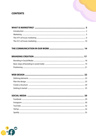 CONTENTS
WHAT IS MARKETING? ...................................................................................... 5
Introduction ....................................................................................................................................................... 5
Marketing ........................................................................................................................................................... 5
The 4 P's of music marketing ....................................................................................................................... 6
The 4 C's of music marketing ..................................................................................................................... 10
THE COMMUNICATION IN OUR WORK ........................................................... 14
BRANDING CREATION ………………………………………………………… 17
Branding in Social Media ............................................................................................................................. 18
Basic steps of branding in social media ................................................................................................. 19
Positioning ....................................................................................................................................................... 21
WEB DESIGN ..................................................................................................... 22
Defining elements ......................................................................................................................................... 23
Plan the design ............................................................................................................................................... 23
Create a structure .......................................................................................................................................... 24
Getting it started ........................................................................................................................................... 25
SOCIAL MEDIA ................................................................................................. 29
Facebook .......................................................................................................................................................... 29
Instagram .......................................................................................................................................................... 30
YouTube ............................................................................................................................................................ 32
TikTok ................................................................................................................................................................. 33
Spotify ................................................................................................................................................................ 35
 