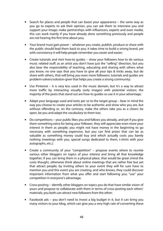 48
• Search for places and people that can boost your appearance – the same way as
you go to experts to ask their opinion, you can ask them to interview you and
support your image; make partnerships with influencers, experts and even media;
this can work mainly if you have already done something previously and people
are not hearing the first time about you;
• Your brand must gain power – whatever you create, publish, produce or share with
the public should lead them back to you; it takes time to build a strong brand, yet
with consistency it will help people remember you easier and easier;
• Create tutorials and mini how-to guides – show your followers how to do various
music related stuff; as an artist you don’t have just the “selling” direction, but you
also bear the responsibility of teaching, educating and sharing with others what
you know; no one says that you have to give all your tips & tricks away, but do
share with others, that will bring you even more followers; tutorials and guides are
problem-solvers/solution-giver that helps you create a strong community;
• Use Pinterest – it is very less used in the music domain, but it’s a way to attract
more traffic by interacting visually (only images) with potential visitors; the
majority of the posts that stand out are how-to guides so use it in your advantage;
• Adapt your language used and texts per se to the target group – bear in mind the
way you choose to create your articles to be authentic and show who you are, but
without offending or, on the contrary, make the others take you as a clown; be
open, be you and adapt the vocabulary to them too;
• Do competitions – your public likes you and follows you already, and yet if you give
them something extra for being your follower, they will appreciate even more your
interest in them as people; you might not have money in the beginning to go
necessary with something expensive, but you can find prizes that can be as
valuable as something money could buy and which actually costs you barely
nothing (meetings with you, special songs dedicated to them, t-shirts with your
autographs, etc.);
• Create a community of your “competition” – propose events where to reunite
various other bloggers on topics of your interest and bring all that knowledge
together; if you can bring them in a physical place, that would be great (mind the
costs though), otherwise think about online meetings that are rather free but yet
that attract people; by inviting others to your event they will for sure have to
mention you and this event you are creating, and who knows, they could discover
important information from what you offer and start following you; “use” your
competition in everyone’s advantage;
• Cross-posting – identify other bloggers on topics you do that have similar vision of
yours and propose to collaborate with them in terms of cross-posting each others’
materials; you both can attract new followers from the other;
• Facebook ads – you don’t need to invest a big budget in it, but it can bring you
many visitors to your blog, which can give you a very high rate of converting these
 