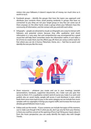 49
visitors into your followers; it doesn’t require lots of money nor much time so it
worth to try it;
• Facebook groups – identify the groups that have the topics you approach and
distribute your contents there; avoid posting randomly in groups that have no
connection to you (they are not your target group or very few can come out of
there anyway); on the other hand, create a group where your followers have this
community of information, and the contact with you and with each other;
• Infographs – people are attracted to visuals so infographs are a way to interact with
followers and potential visitors because they offer qualitative (and short)
information in a very easy, fast and comprehensive way accompanied by a good
visual that will help them remember easier the information within; it sure takes a
lot of time to create them, but the efforts pay off; there are various online tools for
free where you can do it (Canva, Piktochart, Visme, etc.) – feel free to search and
identify the one you like the most;
• Share resources – whatever you create and use in your meetings, tutorials
(presentations, handouts, supportive documents, etc.) make sure you give free
access to them; if it’s a qualitative content (and of course you make it as such) and
publish also on social media, people will access it and distribute it even, which
leads them once more back to you; in the same category we can include free music
samples with no copyrights; it brings you organic traffic and increase the trust your
already gained followers have in you;
• Follow and use the trends – if your contents can include hot topics of the moment,
use it; make sure though it fits in what you do, don’t go very far from your themes;
is there any cool live concert at the opening of Euro Cup? Bring your inputs about it
from the music perspective; you can easily identify the topics also with Google
Trends;
 