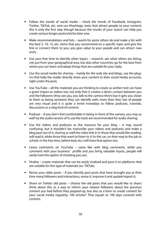 50
• Follow the trends of social media – check the trends of Facebook, Instagram,
Twitter, TikTok, etc. and use #hashtags, texts that attract people to your content;
this is only the first step though because the results of your search can help you
create various longer posts/articles later one;
• Make recommendations and lists – search for posts others do and make a list with
the best 5, 10, 15, etc. items that you recommend on a specific topic and give the
link or connect them to you; you give value to your people and can attract new
ones;
• Use your free time to identify other topics – research, see what others are doing,
not just from your geographical area, but also other countries; go for the best from
where you can learn and adopt things that are suitable for your style;
• Use the social media for sharing – mainly for the web site and blogs, use the plug-
ins that help the reader directly share your content to their social media accounts,
right under the post;
• Use YouTube – all the materials you are thinking to create as written text can have
a great impact as videos too; not only that it creates a direct contact between you
and the followers (they see you, you talk to the camera-them) but it gets you closer
to them as being someone they can identify with; more than that, lots of people
are very visual and it is quite a trend nowadays to follow podcasts, tutorials,
discussions or a vlog kind of content;
• Podcast – if you don’t feel comfortable in being in front of the camera, you may as
well try the audio version of it; use the tools we recommended for audio sharing;
• Use the videos and podcasts as the resource for your blog – it may sound
confusing, but it shouldn’t be; transcribe your videos and podcasts and make a
blog post out of it, sharing as well the video link in it; those that would like reading,
will read it, while those that want to listen to it (in the car, on their way to the job or
school, in the free time, before bed, etc.) will have that option too;
• Leave comments on YouTube – same like with blog comments, while you
comment with your business’ profile and you bring valuable inputs, people will
easily have the option of checking you out;
• Viralise – create materials that can be easily viralised and post it on platforms that
are suitable for this type of materials (ex. TikTok);
• Revise your older posts – if you identify past posts that have brought you at their
time many followers and interactions, revise it, improve it and update/repost it;
• Share on Twitter old posts – choose the old posts that you would like to share;
think about this as a way to inform your newest followers about the previous
content you had before they popped-up, but also as a form to create content for
your social media regularly; 100 articles? That equals to 100 days covered with
content;
 