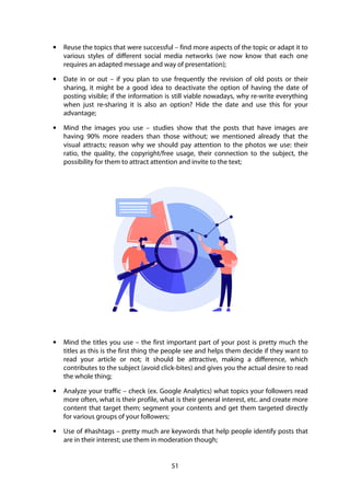 51
• Reuse the topics that were successful – find more aspects of the topic or adapt it to
various styles of different social media networks (we now know that each one
requires an adapted message and way of presentation);
• Date in or out – if you plan to use frequently the revision of old posts or their
sharing, it might be a good idea to deactivate the option of having the date of
posting visible; if the information is still viable nowadays, why re-write everything
when just re-sharing it is also an option? Hide the date and use this for your
advantage;
• Mind the images you use – studies show that the posts that have images are
having 90% more readers than those without; we mentioned already that the
visual attracts; reason why we should pay attention to the photos we use: their
ratio, the quality, the copyright/free usage, their connection to the subject, the
possibility for them to attract attention and invite to the text;
• Mind the titles you use – the first important part of your post is pretty much the
titles as this is the first thing the people see and helps them decide if they want to
read your article or not; it should be attractive, making a difference, which
contributes to the subject (avoid click-bites) and gives you the actual desire to read
the whole thing;
• Analyze your traffic – check (ex. Google Analytics) what topics your followers read
more often, what is their profile, what is their general interest, etc. and create more
content that target them; segment your contents and get them targeted directly
for various groups of your followers;
• Use of #hashtags – pretty much are keywords that help people identify posts that
are in their interest; use them in moderation though;
 
