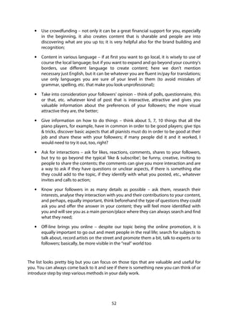 52
• Use crowdfunding – not only it can be a great financial support for you, especially
in the beginning, it also creates content that is sharable and people are into
discovering what are you up to; it is very helpful also for the brand building and
recognition;
• Content in various language – if at first you want to go local, it is wisely to use of
course the local language; but if you want to expand and go beyond your country’s
borders, use different language to create content; here we don’t mention
necessary just English, but it can be whatever you are fluent in/pay for translations;
use only languages you are sure of your level in them (to avoid mistakes of
grammar, spelling, etc. that make you look unprofessional);
• Take into consideration your followers’ opinion – think of polls, questionnaire, this
or that, etc. whatever kind of post that is interactive, attractive and gives you
valuable information about the preferences of your followers; the more visual
attractive they are, the better;
• Give information on how to do things – think about 5, 7, 10 things that all the
piano players, for example, have in common in order to be good players; give tips
& tricks, discover basic aspects that all pianists must do in order to be good at their
job and share these with your followers; if many people did it and it worked, I
would need to try it out, too, right?
• Ask for interactions – ask for likes, reactions, comments, shares to your followers,
but try to go beyond the typical ‘like & subscribe’; be funny, creative, inviting to
people to share the contents; the comments can give you more interaction and are
a way to ask if they have questions or unclear aspects, if there is something else
they could add to the topic, if they identify with what you posted, etc., whatever
invites and calls to action;
• Know your followers in as many details as possible – ask them, research their
interests, analyse they interaction with you and their contributions to your content,
and perhaps, equally important, think beforehand the type of questions they could
ask you and offer the answer in your content; they will feel more identified with
you and will see you as a main person/place where they can always search and find
what they need;
• Off-line brings you online – despite our topic being the online promotion, it is
equally important to go out and meet people in the real life; search for subjects to
talk about, record artists on the street and promote them a bit, talk to experts or to
followers; basically, be more visible in the “real” world too
The list looks pretty big but you can focus on those tips that are valuable and useful for
you. You can always come back to it and see if there is something new you can think of or
introduce step by step various methods in your daily work.
 