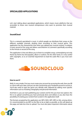 53
SPECIALIZED APPLICATIONS
Let's start talking about specialized applications, which means music platforms that are
accessible to those new musical entrepreneurs who want to promote their musical
material.
SoundCloud
This is a network specialized in music, in which people can distribute their songs on the
different available channels, dividing them according to their musical genre. This
application has the characteristic that when you upload your musical content, it analyzes
it every second of the song and allows users/listeners to comment specifically according
to the minute or second of the song.
This application is free and allows you to listen to complete songs, contemplating not only
theme by theme but discography, album or authors. On the other hand, it is very careful
with copyrights, so as an essential requirement to load the audio files is you must own
them.
How to use it?
Well, it's very simple. First you must create your account by accessing the web, then you fill
in a form with your data, and you can also synchronize your Facebook account to access it.
You'll also need to type the genre you identify with, followed by adding more specific
information such as including a biography and personal information.
And that's it, you can start publishing your content and for this you have two options: the
first is to upload something you have previously done and edited, or you also have the
possibility of creating your content from scratch in the application itself.
The formats accepted by this application are: MP3, WAV, AIFF, MP2 or AAc, among others.
It is recommended to use MP3 so the files to be as light as possible, as this will speed up
the page and take less time to upload. You must also place important information about
 
