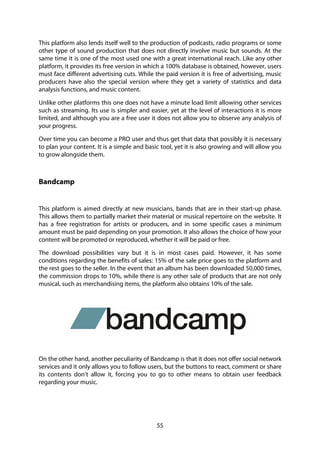 55
This platform also lends itself well to the production of podcasts, radio programs or some
other type of sound production that does not directly involve music but sounds. At the
same time it is one of the most used one with a great international reach. Like any other
platform, it provides its free version in which a 100% database is obtained, however, users
must face different advertising cuts. While the paid version it is free of advertising, music
producers have also the special version where they get a variety of statistics and data
analysis functions, and music content.
Unlike other platforms this one does not have a minute load limit allowing other services
such as streaming. Its use is simpler and easier, yet at the level of interactions it is more
limited, and although you are a free user it does not allow you to observe any analysis of
your progress.
Over time you can become a PRO user and thus get that data that possibly it is necessary
to plan your content. It is a simple and basic tool, yet it is also growing and will allow you
to grow alongside them.
Bandcamp
This platform is aimed directly at new musicians, bands that are in their start-up phase.
This allows them to partially market their material or musical repertoire on the website. It
has a free registration for artists or producers, and in some specific cases a minimum
amount must be paid depending on your promotion. It also allows the choice of how your
content will be promoted or reproduced, whether it will be paid or free.
The download possibilities vary but it is in most cases paid. However, it has some
conditions regarding the benefits of sales: 15% of the sale price goes to the platform and
the rest goes to the seller. In the event that an album has been downloaded 50,000 times,
the commission drops to 10%, while there is any other sale of products that are not only
musical, such as merchandising items, the platform also obtains 10% of the sale.
On the other hand, another peculiarity of Bandcamp is that it does not offer social network
services and it only allows you to follow users, but the buttons to react, comment or share
its contents don’t allow it, forcing you to go to other means to obtain user feedback
regarding your music.
 