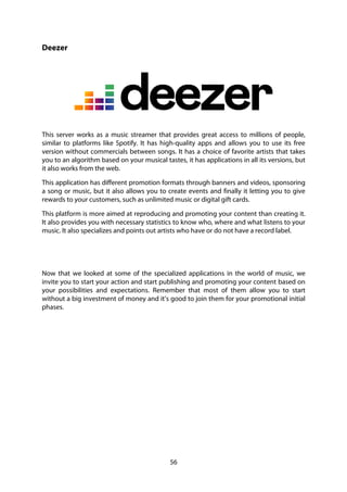 56
Deezer
This server works as a music streamer that provides great access to millions of people,
similar to platforms like Spotify. It has high-quality apps and allows you to use its free
version without commercials between songs. It has a choice of favorite artists that takes
you to an algorithm based on your musical tastes, it has applications in all its versions, but
it also works from the web.
This application has different promotion formats through banners and videos, sponsoring
a song or music, but it also allows you to create events and finally it letting you to give
rewards to your customers, such as unlimited music or digital gift cards.
This platform is more aimed at reproducing and promoting your content than creating it.
It also provides you with necessary statistics to know who, where and what listens to your
music. It also specializes and points out artists who have or do not have a record label.
Now that we looked at some of the specialized applications in the world of music, we
invite you to start your action and start publishing and promoting your content based on
your possibilities and expectations. Remember that most of them allow you to start
without a big investment of money and it’s good to join them for your promotional initial
phases.
 