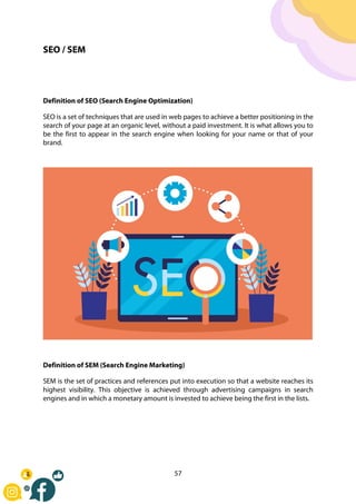 57
SEO / SEM
Definition of SEO (Search Engine Optimization)
SEO is a set of techniques that are used in web pages to achieve a better positioning in the
search of your page at an organic level, without a paid investment. It is what allows you to
be the first to appear in the search engine when looking for your name or that of your
brand.
Definition of SEM (Search Engine Marketing)
SEM is the set of practices and references put into execution so that a website reaches its
highest visibility. This objective is achieved through advertising campaigns in search
engines and in which a monetary amount is invested to achieve being the first in the lists.
 