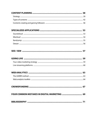 CONTENT PLANNING ....................................................................................... 38
Strategy ............................................................................................................................................................. 39
Types of contents .......................................................................................................................................... 42
Contents creating and gaining followers ............................................................................................. 46
SPECIALIZED APPLICATIONS .......................................................................... 53
Soundcloud ..................................................................................................................................................... 53
Mixcloud ........................................................................................................................................................... 54
Bandcamp ........................................................................................................................................................ 55
Deezer ................................................................................................................................................................ 56
SEO / SEM ......................................................................................................... 57
GOING LIVE ...................................................................................................... 59
Your video marketing strategy ................................................................................................................. 59
Live streaming platforms ............................................................................................................................ 60
WEB ANALYTICS .............................................................................................. 63
The AARRR method ....................................................................................................................................... 63
Web analytics toolkits .................................................................................................................................. 64
CROWDFUNDING ............................................................................................. 67
FOUR COMMON MISTAKES IN DIGITAL MARKETING ................................... 69
BIBLIOGRAPHY ................................................................................................ 71
 