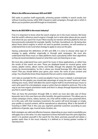 58
What is the difference between SEO and SEM?
SEO seeks to position itself organically, achieving greater visibility in search results, but
without investing money, while SEM is based on paid campaigns, through ads in which it
allows you to position yourself through an investment.
How to do SEO/SEM in the music industry?
First, it is important to know what the search engines are in the music industry. We know
that the world's reference search engine is Google, but in what other places do you search
and where do you search for music? More exactly we mention all those platforms that we
have previously evaluated, for example, Spotify, YouTube, Soundcloud, etc. By being clear
about those search engines in which we want to position ourselves, we will continue to
understand how to do it and what strategy to apply to carry out this plan.
Having understood the definitions of SEO and SEM, it is time to choose what type of
strategy to apply, whether organically or through paid campaigns. We must also
understand that these music or video platforms have a peculiarity within their algorithms
so they do recommendations based on what their users are listening to or see.
We must also understand how users search for music in these applications, or rather how
the results of this search are seen. These are displayed based on musical genre, artist
names, playlist names, album names and finally, through the playlists the application
creates by recommendation. So this is where you should leverage SEO. What does that
mean? That you should define your genre, your name, the name of your content and
songs. You should also know those keywords that are used to create playlists.
Let’s take an example for this: a work-out playlist; if your music is related, is animated and
is perfect for this playlist; you should take advantage of using the word “work-out” when
sharing your music, which will allow the search engine itself to recommend your music to
users who search for a list playback, songs or artists that are related to work-out. This is the
way to see how organic promotion works and that it is always through keywords that put
you first in search engines.
Then we have the promotion through SEM, in which we must also take care of those
keywords, but in this case there are other benefits, the paid investment. This allows you to
create campaigns (intros, videos, banners, etc.) that will be visible to your potential client,
so in this case, with that monetary investment, the system will send messages or simply,
your profile or musical content, will be reproduced as advertising. What is the benefit of
investing in SEM? That in this case you segment potential customers according to your
preference of gender, age, musical tastes, location, etc.
Both strategies are valid and effective however, depending on your need or possibility you
will apply one or the other. It is also important to know that both have the same objective,
which is to position yourself in the search for the client, promote yourself and obtain a
greater reach than in the music industry it is defined as in having greater number of
reproductions.
 