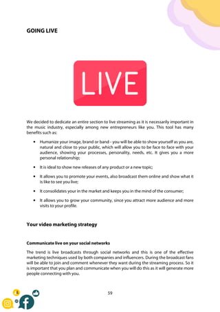 59
GOING LIVE
We decided to dedicate an entire section to live streaming as it is necessarily important in
the music industry, especially among new entrepreneurs like you. This tool has many
benefits such as:
• Humanize your image, brand or band - you will be able to show yourself as you are,
natural and close to your public, which will allow you to be face to face with your
audience, showing your processes, personality, needs, etc. It gives you a more
personal relationship;
• It is ideal to show new releases of any product or a new topic;
• It allows you to promote your events, also broadcast them online and show what it
is like to see you live;
• It consolidates your in the market and keeps you in the mind of the consumer;
• It allows you to grow your community, since you attract more audience and more
visits to your profile.
Your video marketing strategy
Communicate live on your social networks
The trend is live broadcasts through social networks and this is one of the effective
marketing techniques used by both companies and influencers. During the broadcast fans
will be able to join and comment whenever they want during the streaming process. So it
is important that you plan and communicate when you will do this as it will generate more
people connecting with you.
 