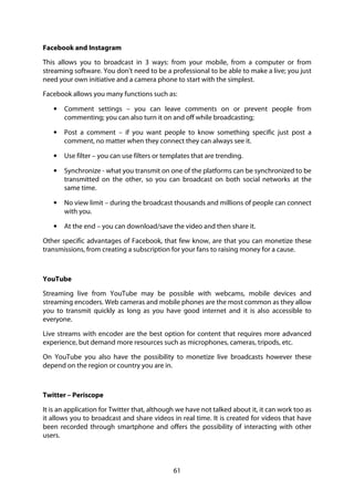 61
Facebook and Instagram
This allows you to broadcast in 3 ways: from your mobile, from a computer or from
streaming software. You don't need to be a professional to be able to make a live; you just
need your own initiative and a camera phone to start with the simplest.
Facebook allows you many functions such as:
• Comment settings – you can leave comments on or prevent people from
commenting; you can also turn it on and off while broadcasting;
• Post a comment – if you want people to know something specific just post a
comment, no matter when they connect they can always see it.
• Use filter – you can use filters or templates that are trending.
• Synchronize - what you transmit on one of the platforms can be synchronized to be
transmitted on the other, so you can broadcast on both social networks at the
same time.
• No view limit – during the broadcast thousands and millions of people can connect
with you.
• At the end – you can download/save the video and then share it.
Other specific advantages of Facebook, that few know, are that you can monetize these
transmissions, from creating a subscription for your fans to raising money for a cause.
YouTube
Streaming live from YouTube may be possible with webcams, mobile devices and
streaming encoders. Web cameras and mobile phones are the most common as they allow
you to transmit quickly as long as you have good internet and it is also accessible to
everyone.
Live streams with encoder are the best option for content that requires more advanced
experience, but demand more resources such as microphones, cameras, tripods, etc.
On YouTube you also have the possibility to monetize live broadcasts however these
depend on the region or country you are in.
Twitter – Periscope
It is an application for Twitter that, although we have not talked about it, it can work too as
it allows you to broadcast and share videos in real time. It is created for videos that have
been recorded through smartphone and offers the possibility of interacting with other
users.
 
