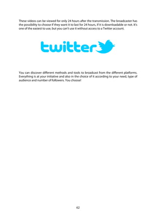 62
These videos can be viewed for only 24 hours after the transmission. The broadcaster has
the possibility to choose if they want it to last for 24 hours, if it is downloadable or not. It's
one of the easiest to use, but you can't use it without access to a Twitter account.
You can discover different methods and tools to broadcast from the different platforms.
Everything is at your initiative and also in the choice of it according to your need, type of
audience and number of followers. You choose!
 
