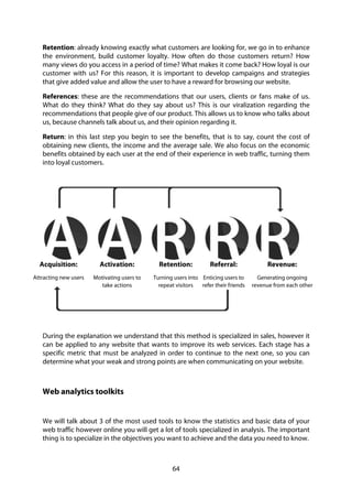 64
Retention: already knowing exactly what customers are looking for, we go in to enhance
the environment, build customer loyalty. How often do those customers return? How
many views do you access in a period of time? What makes it come back? How loyal is our
customer with us? For this reason, it is important to develop campaigns and strategies
that give added value and allow the user to have a reward for browsing our website.
References: these are the recommendations that our users, clients or fans make of us.
What do they think? What do they say about us? This is our viralization regarding the
recommendations that people give of our product. This allows us to know who talks about
us, because channels talk about us, and their opinion regarding it.
Return: in this last step you begin to see the benefits, that is to say, count the cost of
obtaining new clients, the income and the average sale. We also focus on the economic
benefits obtained by each user at the end of their experience in web traffic, turning them
into loyal customers.
During the explanation we understand that this method is specialized in sales, however it
can be applied to any website that wants to improve its web services. Each stage has a
specific metric that must be analyzed in order to continue to the next one, so you can
determine what your weak and strong points are when communicating on your website.
Web analytics toolkits
We will talk about 3 of the most used tools to know the statistics and basic data of your
web traffic however online you will get a lot of tools specialized in analysis. The important
thing is to specialize in the objectives you want to achieve and the data you need to know.
Acquisition:
Attracting new users
Activation:
Motivating users to
take actions
Retention:
Turning users into
repeat visitors
Referral:
Enticing users to
refer their friends
Revenue:
Generating ongoing
revenue from each other
 