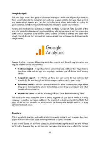 65
Google Analytics
This tool helps you to do a general follow-up, where you can include all your digital media,
from social networks like Instagram or Facebook, to your website. In it you have general
and personalized reports, you can find out information about web traffic according to
your audience, their behaviour and the activities they carry out on your website.
Among the most relevant statistics, it reports the total number of visits, duration of the
visit, the most visited posts and the channels from which they come. It also has interesting
data such as keywords used by your users, favorite sections or entries, and even from
which type of device they connect (so you can adapt your web page to desktop/mobile
usage better).
Google Analytics provides different types of data reports, and this will vary from what you
require and the service you contract:
• Audience report – it reports who has visited the web and how they have done it.
You learn data such as age, sex, language, location, type of device used, among
others.
• Acquisition report – it informs us how the user came to our website, but
specifically if it was through an SEO campaign, social networks, search, etc.
• Behaviour report – it shows us what the user did while browsing our page, where
they spent the most time, where they clicked, where they saw it again, and what
interested them the most.
• Conversion report – it allows us to set goals and know if we are meeting them.
This tool is the most complete since it brings together all our digital media, it is only
necessary to explore our needs and begin the analysis. It is also important to highlight that
each of the reports provides us with content to develop the AARRR method, as they
complement each other.
Omniture
This is an Adobe Analytics tool and is a bit more specific in that it only provides data from
pages that have JavaScript code allowing Omniture to collect the data.
It also works based on the data collected and generates reports based on the metrics
achieved. In this case they are divided into two types: in a linear one in which the metrics
 