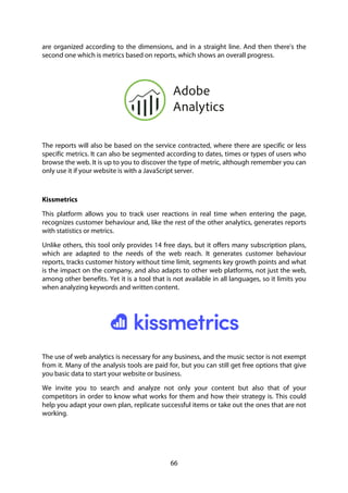 66
are organized according to the dimensions, and in a straight line. And then there's the
second one which is metrics based on reports, which shows an overall progress.
The reports will also be based on the service contracted, where there are specific or less
specific metrics. It can also be segmented according to dates, times or types of users who
browse the web. It is up to you to discover the type of metric, although remember you can
only use it if your website is with a JavaScript server.
Kissmetrics
This platform allows you to track user reactions in real time when entering the page,
recognizes customer behaviour and, like the rest of the other analytics, generates reports
with statistics or metrics.
Unlike others, this tool only provides 14 free days, but it offers many subscription plans,
which are adapted to the needs of the web reach. It generates customer behaviour
reports, tracks customer history without time limit, segments key growth points and what
is the impact on the company, and also adapts to other web platforms, not just the web,
among other benefits. Yet it is a tool that is not available in all languages, so it limits you
when analyzing keywords and written content.
The use of web analytics is necessary for any business, and the music sector is not exempt
from it. Many of the analysis tools are paid for, but you can still get free options that give
you basic data to start your website or business.
We invite you to search and analyze not only your content but also that of your
competitors in order to know what works for them and how their strategy is. This could
help you adapt your own plan, replicate successful items or take out the ones that are not
working.
 