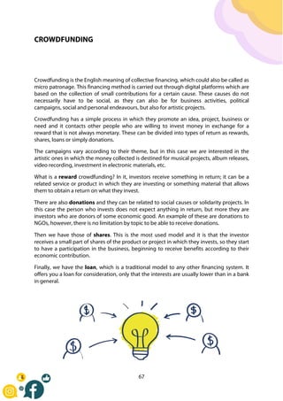 67
CROWDFUNDING
Crowdfunding is the English meaning of collective financing, which could also be called as
micro patronage. This financing method is carried out through digital platforms which are
based on the collection of small contributions for a certain cause. These causes do not
necessarily have to be social, as they can also be for business activities, political
campaigns, social and personal endeavours, but also for artistic projects.
Crowdfunding has a simple process in which they promote an idea, project, business or
need and it contacts other people who are willing to invest money in exchange for a
reward that is not always monetary. These can be divided into types of return as rewards,
shares, loans or simply donations.
The campaigns vary according to their theme, but in this case we are interested in the
artistic ones in which the money collected is destined for musical projects, album releases,
video recording, investment in electronic materials, etc.
What is a reward crowdfunding? In it, investors receive something in return; it can be a
related service or product in which they are investing or something material that allows
them to obtain a return on what they invest.
There are also donations and they can be related to social causes or solidarity projects. In
this case the person who invests does not expect anything in return, but more they are
investors who are donors of some economic good. An example of these are donations to
NGOs, however, there is no limitation by topic to be able to receive donations.
Then we have those of shares. This is the most used model and it is that the investor
receives a small part of shares of the product or project in which they invests, so they start
to have a participation in the business, beginning to receive benefits according to their
economic contribution.
Finally, we have the loan, which is a traditional model to any other financing system. It
offers you a loan for consideration, only that the interests are usually lower than in a bank
in general.
 