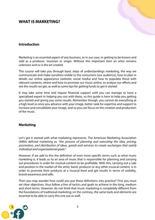 5
WHAT IS MARKETING?
Introduction
Marketing is an essential aspect of any business, or in our case, in getting to be known and
sold as a producer, musician or singer. Without this important item an artist remains
unknown and so is the art created.
This course will take you through basic steps of understandings marketing, the way we
communicate and make ourselves visible to the consumers (our audience), how to plan in
details our online appearance (website, social media) and how to populate these with
relevant contents, where and how to promote our music online, to analyse our efforts and
see the results we get, as well as some tips for getting funds to get it started.
It may take some time and require financial support until you can manage to have a
specialized expert in helping you out with these, so this guide is here to help you getting
you started and giving you some results. Remember though, you cannot do everything at
a high level so once you advance with your image, better seek for expertise and support to
increase and consolidate your image, and so you can focus on the creation and production
of the music.
Marketing
Let’s get it started with what marketing represents. The American Marketing Association
(AMA) defined marketing as “the process of planning and executing the idea, pricing,
promotion, and distribution of ideas, goods and services to create exchanges that satisfy
individual and organizational goals”.
However, if we add to this the definition of even more specific terms such as what music
marketing is, it leads us to an area of music that is responsible for planning and carrying
out procedures in order for musical content to be profitable. With this, carrying out a sale
and position in the market of the artist, band, producer or any other musical content, is in
order to promote their products at a musical level and get results in terms of visibility,
brand-awareness and sells.
Then you may wonder how could you put these definitions into practice? First you must
set clear objectives, thus follow a line of tactics and goals to achieve in the long, medium
and short terms. However, do not think that music marketing is completely different from
the foundations of traditional marketing; on the contrary, the same tools and elements are
essential to be able to carry this one out as well.
 