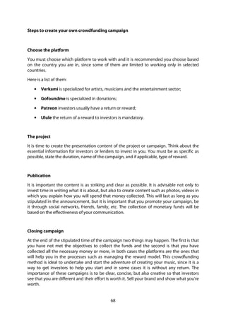 68
Steps to create your own crowdfunding campaign
Choose the platform
You must choose which platform to work with and it is recommended you choose based
on the country you are in, since some of them are limited to working only in selected
countries.
Here is a list of them:
• Verkami is specialized for artists, musicians and the entertainment sector;
• Gofoundme is specialized in donations;
• Patreon investors usually have a return or reward;
• Ulule the return of a reward to investors is mandatory.
The project
It is time to create the presentation content of the project or campaign. Think about the
essential information for investors or lenders to invest in you. You must be as specific as
possible, state the duration, name of the campaign, and if applicable, type of reward.
Publication
It is important the content is as striking and clear as possible. It is advisable not only to
invest time in writing what it is about, but also to create content such as photos, videos in
which you explain how you will spend that money collected. This will last as long as you
stipulated in the announcement, but it is important that you promote your campaign, be
it through social networks, friends, family, etc. The collection of monetary funds will be
based on the effectiveness of your communication.
Closing campaign
At the end of the stipulated time of the campaign two things may happen. The first is that
you have not met the objectives to collect the funds and the second is that you have
collected all the necessary money or more, in both cases the platforms are the ones that
will help you in the processes such as managing the reward model. This crowdfunding
method is ideal to undertake and start the adventure of creating your music, since it is a
way to get investors to help you start and in some cases it is without any return. The
importance of these campaigns is to be clear, concise, but also creative so that investors
see that you are different and their effort is worth it. Sell your brand and show what you're
worth.
 