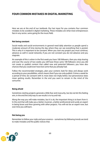 69
FOUR COMMON MISTAKES IN DIGITAL MARKETING
Here we are at the end of our textbook. Our last input for you contains four common
mistakes to be avoided in digital marketing. These mistakes are what most entrepreneurs
face in any sector, same going for the music field.
Not being constant
Social media and social environments in general need daily attention as people spend a
moderate amount of time during the day where they can see everything that is posted.
This is why it is important to be constant. When you start any project you must continue,
advance as well in social networks; if you are not constant you do not advance and you
stagnate.
An example of this is when in the first week you have 100 followers, then you stop sharing
and over the course of two weeks you still have those same 100 followers since you did
not create or publish content that called new and potential followers; you have also
chances that you could even have lost some that you already had.
Follow the recommended strategies, plan your content, look for ideas and always work
according to your possibilities, which means that if you can only publish 3 times a week for
a period of time, be constant with it; more does not imply better, but perseverance does
mean getting results. Remember in the end you want to remain in the mind of the
consumer.
Being afraid
Sometimes starting projects generate a little fear and insecurity, but do not let this feeling
win, in the end the only way to see results is to try and risk.
Along the way you will make mistakes, but it is ok, the important thing is to learn from it.
In the end that will make you a better musician, a better professional and surely an expert
in being brave and then growing with other projects. You will not be an expert now, but
over time you will learn.
Not being you
Remember to follow your style and your essence – sometimes by following trends we tend
to make mistakes and the public notices that.
 