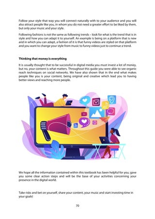 70
Follow your style that way you will connect naturally with to your audience and you will
also attract people like you, in whom you do not need a greater effort to be liked by them,
but only your music and your style.
Following fashions is not the same as following trends – look for what is the trend that is in
style and how you can adapt it to yourself. An example is being on a platform that is new
and in which you can adapt, a fashion of it is that funny videos are styled on that platform
and you want to change your style from music to funny videos just to continue a trend.
Thinking that money is everything
It is usually thought that to be successful in digital media you must invest a lot of money,
but no, your content is what matters. Throughout this guide you were able to see organic
reach techniques on social networks. We have also shown that in the end what makes
people like you is your content, being original and creative which lead you to having
better views and reaching more people.
We hope all the information contained within this textbook has been helpful for you, gave
you some clear action steps and will be the base of your activities concerning your
presence in the digital world.
Take risks and bet on yourself, share your content, your music and start investing time in
your goals!
 