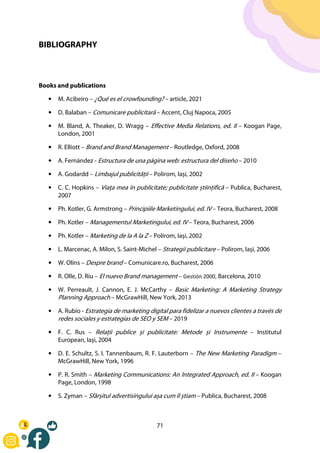 71
BIBLIOGRAPHY
Books and publications
• M. Acibeiro – ¿Qué es el crowfounding? – article, 2021
• D. Balaban – Comunicare publicitară – Accent, Cluj Napoca, 2005
• M. Bland, A. Theaker, D. Wragg – Effective Media Relations, ed. II – Koogan Page,
London, 2001
• R. Elliott – Brand and Brand Management – Routledge, Oxford, 2008
• A. Fernández - Estructura de una página web: estructura del diseño – 2010
• A. Godardd – Limbajul publicității – Polirom, Iași, 2002
• C. C. Hopkins – Viața mea în publicitate; publicitate științifică – Publica, Bucharest,
2007
• Ph. Kotler, G. Armstrong – Principiile Marketingului, ed. IV – Teora, Bucharest, 2008
• Ph. Kotler – Managementul Marketingului, ed. IV – Teora, Bucharest, 2006
• Ph. Kotler – Marketing de la A la Z – Polirom, Iași, 2002
• L. Marcenac, A. Milon, S. Saint-Michel – Strategii publicitare – Polirom, Iași, 2006
• W. Olins – Despre brand – Comunicare.ro, Bucharest, 2006
• R. Olle, D. Riu – El nuevo Brand management – Gestión 2000, Barcelona, 2010
• W. Perreault, J. Cannon, E. J. McCarthy – Basic Marketing: A Marketing Strategy
Planning Approach – McGrawHill, New York, 2013
• A. Rubio - Estrategia de marketing digital para fidelizar a nuevos clientes a través de
redes sociales y estrategias de SEO y SEM – 2019
• F. C. Rus – Relații publice și publicitate: Metode și Instrumente – Institutul
European, Iași, 2004
• D. E. Schultz, S. I. Tannenbaum, R. F. Lauterborn – The New Marketing Paradigm –
McGrawHill, New York, 1996
• P. R. Smith – Marketing Communications: An Integrated Approach, ed. II – Koogan
Page, London, 1998
• S. Zyman – Sfârșitul advertisingului așa cum îl știam – Publica, Bucharest, 2008
 