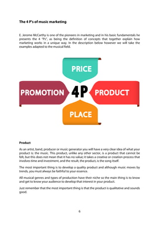 6
The 4 P's of music marketing
E. Jerome McCarthy is one of the pioneers in marketing and in his basic fundamentals he
presents the 4 “Ps”, as being the definition of concepts that together explain how
marketing works in a unique way. In the description below however we will take the
examples adapted to the musical field.
Product
As an artist, band, producer or music generator you will have a very clear idea of what your
product is: the music. This product, unlike any other sector, is a product that cannot be
felt, but this does not mean that it has no value; it takes a creative or creation process that
involves time and investment, and the result, the product, is the song itself.
The most important thing is to develop a quality product and although music moves by
trends, you must always be faithful to your essence.
All musical genres and types of production have their niche so the main thing is to know
and get to know your audience to develop that interest in your product.
Just remember that the most important thing is that the product is qualitative and sounds
good.
 