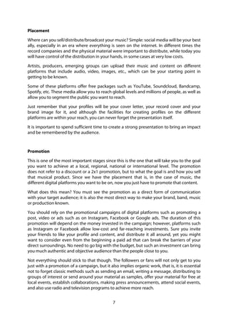 7
Placement
Where can you sell/distribute/broadcast your music? Simple: social media will be your best
ally, especially in an era where everything is seen on the internet. In different times the
record companies and the physical material were important to distribute, while today you
will have control of the distribution in your hands, in some cases at very low costs.
Artists, producers, emerging groups can upload their music and content on different
platforms that include audio, video, images, etc., which can be your starting point in
getting to be known.
Some of these platforms offer free packages such as YouTube, Soundcloud, Bandcamp,
Spotify, etc. These media allow you to reach global levels and millions of people, as well as
allow you to segment the public you want to reach.
Just remember that your profiles will be your cover letter, your record cover and your
brand image for it, and although the facilities for creating profiles on the different
platforms are within your reach, you can never forget the presentation itself.
It is important to spend sufficient time to create a strong presentation to bring an impact
and be remembered by the audience.
Promotion
This is one of the most important stages since this is the one that will take you to the goal
you want to achieve at a local, regional, national or international level. The promotion
does not refer to a discount or a 2x1 promotion, but to what the goal is and how you sell
that musical product. Since we have the placement that is, in the case of music, the
different digital platforms you want to be on, now you just have to promote that content.
What does this mean? You must see the promotion as a direct form of communication
with your target audience; it is also the most direct way to make your brand, band, music
or production known.
You should rely on the promotional campaigns of digital platforms such as promoting a
post, video or ads such as on Instagram, Facebook or Google ads. The duration of this
promotion will depend on the money invested in the campaign; however, platforms such
as Instagram or Facebook allow low-cost and far-reaching investments. Sure you invite
your friends to like your profile and content, and distribute it all around, yet you might
want to consider even from the beginning a paid ad that can break the barriers of your
direct surroundings. No need to go big with the budget, but such an investment can bring
you much authentic and objective audience than the people close to you.
Not everything should stick to that though. The followers or fans will not only get to you
just with a promotion of a campaign, but it also implies organic work, that is, it is essential
not to forget classic methods such as sending an email, writing a message, distributing to
groups of interest or send around your material as samples, offer your material for free at
local events, establish collaborations, making press announcements, attend social events,
and also use radio and television programs to achieve more reach.
 