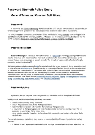 Password Strength Policy Query
General Terms and Common Definitions:

Password A password is a secret word or string of characters that is used for user authentication to prove identity, or
for access approval to gain access to a resource (example: an access code is a type of password).
The term passcode is sometimes used when the secret information is purely numeric, such as the personal
identification number (PIN) commonly used for ATM access and in our case used for authentication into the
M-PIM application. Passwords are generally short enough to be easily memorized and typed.

Password strength -

Password strength is a measure of the effectiveness of a password in resisting guessing and brute-force
attacks. In its usual form, it estimates how many trials an attacker who does not have direct access to the
password would need, on average, to guess it correctly. The strength of a password is a function of length,
complexity, and unpredictability.[1]
Using strong passwords lowers overall risk of a security breach, but strong passwords do not replace the need
for other effective security controls. The effectiveness of a password of a given strength is strongly determined
by the design and implementation of the authentication system software, particularly how frequently password
guesses can be tested by an attacker and how securely information on user passwords is stored and
transmitted. Risks are also posed by several means of breaching computer security which are unrelated to
password strength. Such means include wiretapping, phishing, keystroke logging, social engineering, dumpster
diving, shoulder surfing, side-channel attacks, and software vulnerabilities.

Password policy -

A password policy is the guide to choosing satisfactory passwords, hard to be replayed or hacked.
Although some are controversial they are usually intended to:
assist users in choosing strong passwords
ensure the passwords are suited to the target population
recommendations to users with regard to the handling of their passwords
a requirement to change any password which has been lost or compromised, and perhaps that no
password be used longer than a limited time some policies prescribe the pattern of characters which passwords must contain - characters, digits,
symbols, etc.
For example, password expiration is often covered by password policies. Password expiration serves two
purposes:
if the time to crack a password is estimated to be 100 days, password expiration times fewer than 100

 