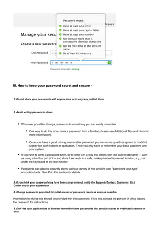 III. How to keep your password secret and secure -

1. Do not share your passwords with anyone else, or in any way publish them.

2. Avoid writing passwords down.

Whenever possible, change passwords to something you can easily remember.
One way to do this is to create a password from a familiar phrase (see Additional Tips and Hints for
more information).
Once you have a good, strong, memorable password, you can come up with a system to modify it
slightly for each system or application. Then you only have to remember your base password and
your system.
If you have to write a password down, try to write it in a way that others won't be able to decypher -- such
as using a hint for part of it -- and store it securely in a safe, unlikely-to-be-discovered location, e.g., not
under the keyboard or on your monitor.
Passwords can also be securely stored using a variety of free and low-cost "password vault-type"
encryption tools. See #5 in this section for details.

3. If you think your password may have been compromised, notify the Support (Contact, Customer. Etc.)
Center and/or your supervisor.
4. Change passwords provided for initial access or password resets as soon as possible.

Information for doing this should be provided with the password. If it is not, contact the person or office issuing
the password for instructions.
5. Don’t let your applications or browser remember/store passwords that provide access to restricted systems or
data.

 