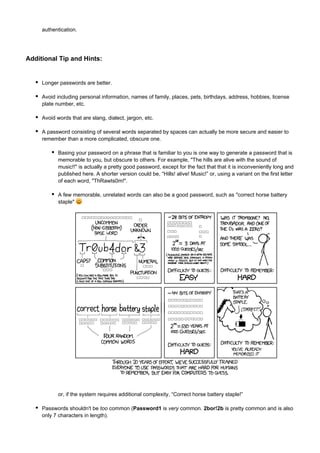authentication.

Additional Tip and Hints:

Longer passwords are better.
Avoid including personal information, names of family, places, pets, birthdays, address, hobbies, license
plate number, etc.
Avoid words that are slang, dialect, jargon, etc.
A password consisting of several words separated by spaces can actually be more secure and easier to
remember than a more complicated, obscure one.
Basing your password on a phrase that is familiar to you is one way to generate a password that is
memorable to you, but obscure to others. For example, "The hills are alive with the sound of
music!!" is actually a pretty good password, except for the fact that that it is inconveniently long and
published here. A shorter version could be, “Hills! alive! Music!” or, using a variant on the first letter
of each word, "ThRawts0m!".
A few memorable, unrelated words can also be a good password, such as "correct horse battery
staple"

or, if the system requires additional complexity, “Correct horse battery staple!”
Passwords shouldn't be too common (Password1 is very common. 2bor!2b is pretty common and is also
only 7 characters in length).

 