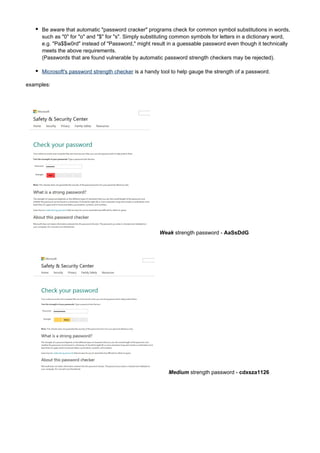 Be aware that automatic "password cracker" programs check for common symbol substitutions in words,
such as "0" for "o" and "$" for "s". Simply substituting common symbols for letters in a dictionary word,
e.g. "Pa$$w0rd" instead of "Password," might result in a guessable password even though it technically
meets the above requirements.
(Passwords that are found vulnerable by automatic password strength checkers may be rejected).
Microsoft's password strength checker is a handy tool to help gauge the strength of a password.
examples:

Weak strength password - AaSsDdG

Medium strength password - cdxsza1126

 