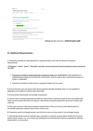 Strong strength password - St@bleDog&Hum@N

IV. Additional Requirements -

1. Passwords provided as initial passwords or password resets must meet the Minimum Password
Requirements.
("Changeme", "admin", "pass1", "Passw0rd" and other common passwords found in password crackers should not
be used.)

Passwords provided as initial passwords or password resets also must not be a fixed password or a
published/easy-to-figure-out formula that, if discovered, could be used to gain unauthorized access to a
system or application.
Passwords provided for initial access or password resets must be unique.

2. Ensure that end users are aware of the above password strength standards when it is not possible for
applications and systems to enforce them technically.
3. Ensure secure transmission and storage of passwords.
4. Instruct users to change passwords provided for initial access or password resets as soon as possible after
initial use and provide instructions for doing so. Alternatively, temporary passwords can be set to expire upon
initial use.
5. Give users advance notice about password requirements so they can come up with well-thought-out,
memorable passwords instead of spur-of-the-moment ones.
6. Passwords used for privileged access must not be the same as those used for non-privileged access.
7. Administrator-level access to restricted data, computers or networks must be able to identify the individual
performing the access, e.g. via a unique user ID/password and elevated permissions as opposed to utilizing a
shared admin or root account.

 
