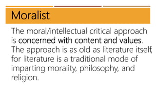 Moralist
The moral/intellectual critical approach
is concerned with content and values.
The approach is as old as literature itself,
for literature is a traditional mode of
imparting morality, philosophy, and
religion.
 