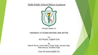 Delhi Public School Eldeco Lucknow
A Project Report on
CHANGES 10 YEARS BEFORE AND AFTER
For
ALS Project, English Core
By
Utkarsh Verma, Srishti Mishra, Rajat Singh, Saumya Singh,
Vibha Maurya, Shraddha Singh
Class XII Science(2022-23)
 