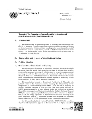 United Nations                                                                          S/2012/887
             Security Council                                               Distr.: General
                                                                            27 November 2012

                                                                            Original: English




             Report of the Secretary-General on the restoration of
             constitutional order in Guinea-Bissau
        I. Introduction
             1.   The present report is submitted pursuant to Security Council resolution 2048
             (2012), by which the Council requested me to submit regular reports every 90 days
             on the implementation of that resolution, including on the restoration and respect of
             constitutional order in Guinea-Bissau, as well as the humanitarian situation in the
             country. The present report covers major developments since my last report of
             12 September 2012 (S/2012/704).


       II. Restoration and respect of constitutional order
       A.    Political situation

        1.   Overview of the political situation in the country
             2.    The overall political situation in the country remained relatively unchanged
             during the reporting period. Little progress was made in arriving at an inclusive
             transitional arrangement involving all political actors or in developing a consensual
             road map towards the full restoration of constitutional order in the country.
             Moreover, there was a marked deterioration in the security situation in the country
             in the aftermath of the armed attack on the airborne regiment of the military located
             at the Bissalanca air force base in Bissau on 21 October.
             3.    The consultations initiated by Transitional President Serifo Nhamadjo with
             political parties in the National Assembly, including the African Party for the
             Independence of Guinea and Cape Verde (PAIGC), with the aim of promoting an
             inclusive transition continued to bear little fruit. Nor were similar initiatives by
             PAIGC with representatives of other political parties and civil society successful.
             Meanwhile, some supporters of the transition, including the Party for Social Renewal
             (PRS), the second largest party in Parliament, opposed these initiatives on the basis
             that PAIGC was amply represented in the transitional structures. Speaking to the
             youth wing of his party on 14 September, the PRS leader, Koumba Yalá, cautioned
             against any attempt by PAIGC to change the current transitional arrangements.
             4.   On 15 September, the Frente Nacional Anti-Golpe (FRENAGOLPE), a coalition
             of parties and organizations opposed to the coup d’état of 12 April, accused the


12-60365 (E) 301112
*1260365*
 