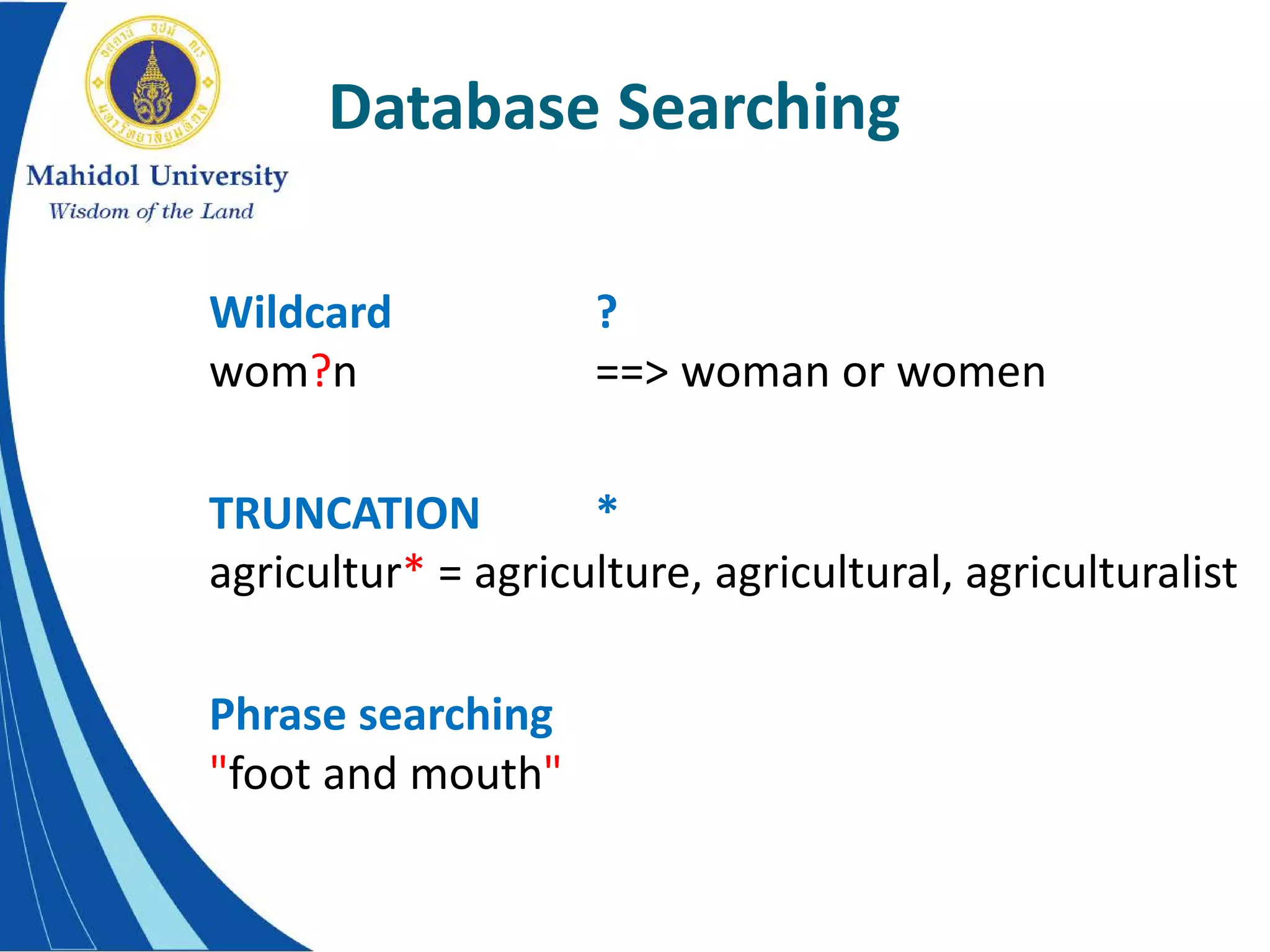 Database Searching
Wildcard ?
wom?n ==> woman or women
TRUNCATION *
agricultur* = agriculture, agricultural, agriculturalist
Phrase searching
"foot and mouth"
 