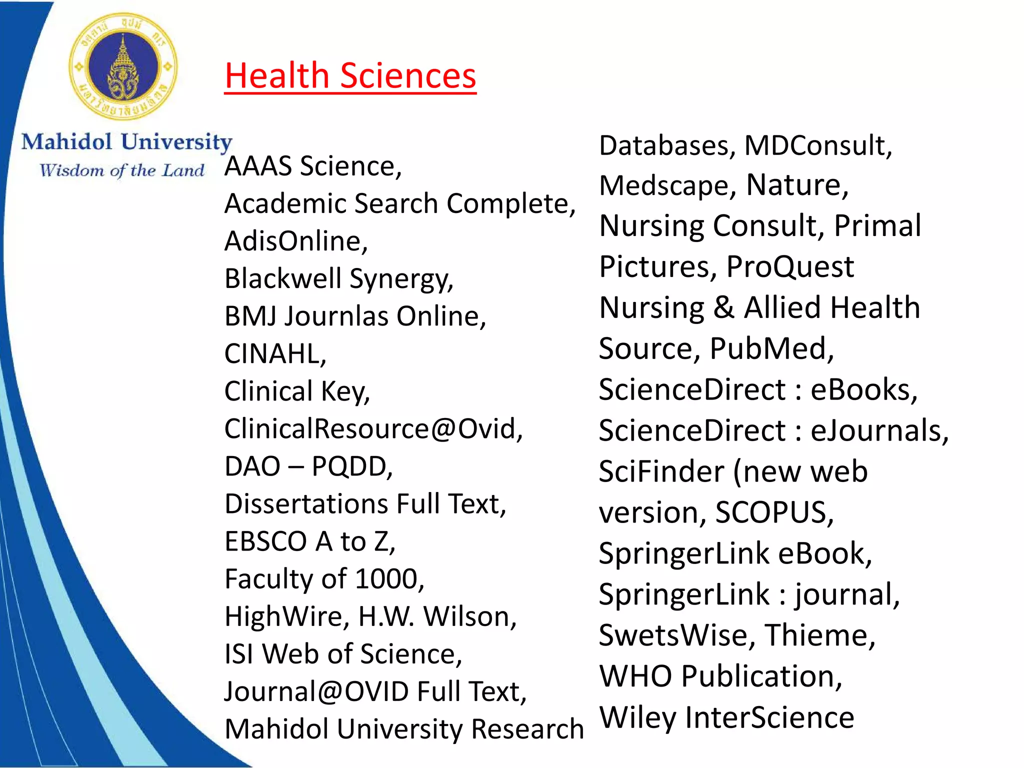 Health Sciences
AAAS Science,
Academic Search Complete,
AdisOnline,
Blackwell Synergy,
BMJ Journlas Online,
CINAHL,
Clinical Key,
ClinicalResource@Ovid,
DAO – PQDD,
Dissertations Full Text,
EBSCO A to Z,
Faculty of 1000,
HighWire, H.W. Wilson,
ISI Web of Science,
Journal@OVID Full Text,
Mahidol University Research
Databases, MDConsult,
Medscape, Nature,
Nursing Consult, Primal
Pictures, ProQuest
Nursing & Allied Health
Source, PubMed,
ScienceDirect : eBooks,
ScienceDirect : eJournals,
SciFinder (new web
version, SCOPUS,
SpringerLink eBook,
SpringerLink : journal,
SwetsWise, Thieme,
WHO Publication,
Wiley InterScience
 