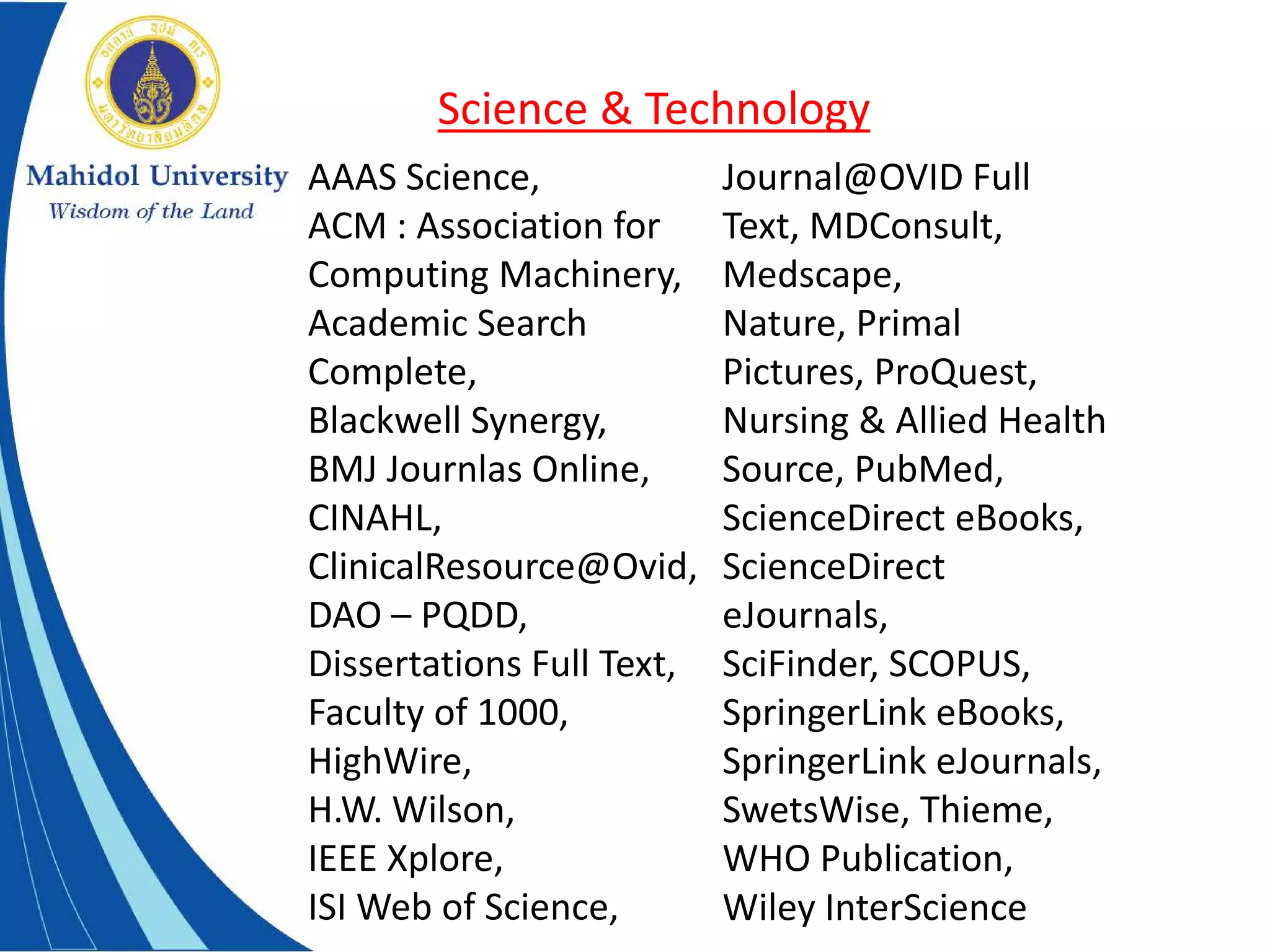AAAS Science,
ACM : Association for
Computing Machinery,
Academic Search
Complete,
Blackwell Synergy,
BMJ Journlas Online,
CINAHL,
ClinicalResource@Ovid,
DAO – PQDD,
Dissertations Full Text,
Faculty of 1000,
HighWire,
H.W. Wilson,
IEEE Xplore,
ISI Web of Science,
Journal@OVID Full
Text, MDConsult,
Medscape,
Nature, Primal
Pictures, ProQuest,
Nursing & Allied Health
Source, PubMed,
ScienceDirect eBooks,
ScienceDirect
eJournals,
SciFinder, SCOPUS,
SpringerLink eBooks,
SpringerLink eJournals,
SwetsWise, Thieme,
WHO Publication,
Wiley InterScience
Science & Technology
 