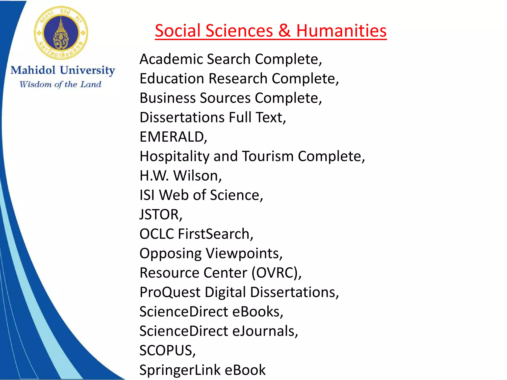 Academic Search Complete,
Education Research Complete,
Business Sources Complete,
Dissertations Full Text,
EMERALD,
Hospitality and Tourism Complete,
H.W. Wilson,
ISI Web of Science,
JSTOR,
OCLC FirstSearch,
Opposing Viewpoints,
Resource Center (OVRC),
ProQuest Digital Dissertations,
ScienceDirect eBooks,
ScienceDirect eJournals,
SCOPUS,
SpringerLink eBook
Social Sciences & Humanities
 