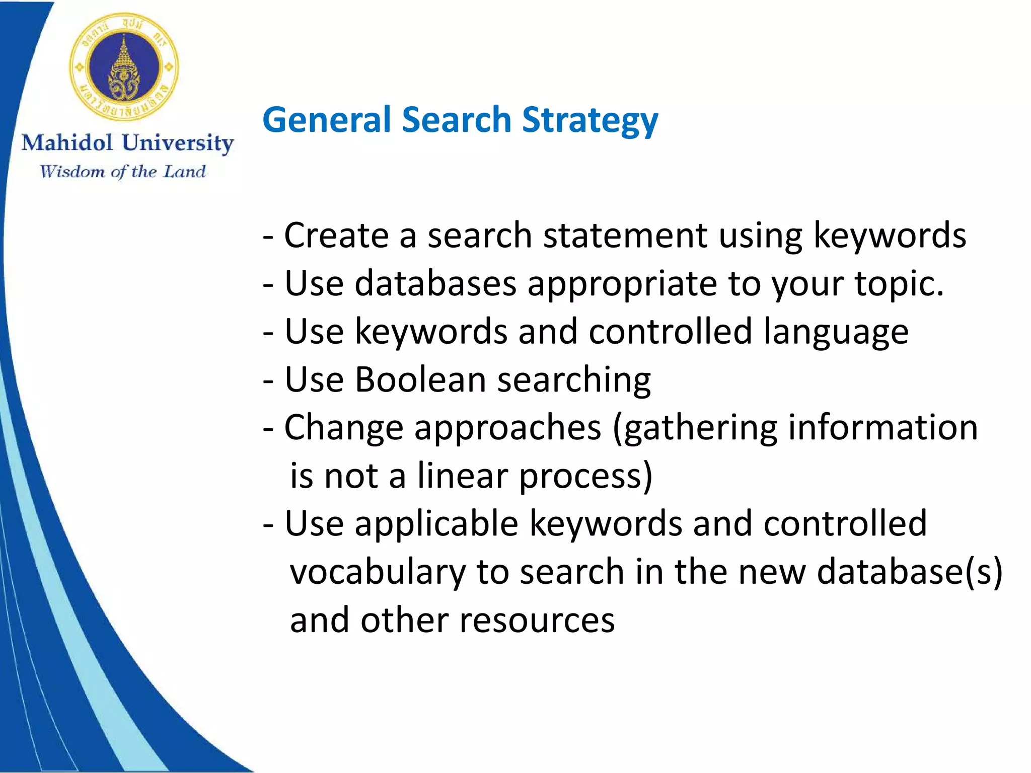 General Search Strategy
- Create a search statement using keywords
- Use databases appropriate to your topic.
- Use keywords and controlled language
- Use Boolean searching
- Change approaches (gathering information
is not a linear process)
- Use applicable keywords and controlled
vocabulary to search in the new database(s)
and other resources
 
