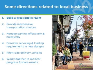 Some directions related to local business

1.   Build a great public realm

2. Provide inexpensive
   transportation choices

3. Manage parking effectively &
   holistically

4. Consider servicing & loading
   requirements in new designs

5. Right-size delivery vehicles

6. Work together to monitor
   progress & share results
 