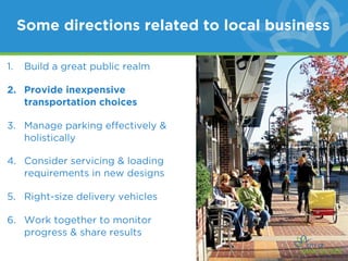 Some directions related to local business

1.   Build a great public realm

2. Provide inexpensive
   transportation choices

3. Manage parking effectively &
   holistically

4. Consider servicing & loading
   requirements in new designs

5. Right-size delivery vehicles

6. Work together to monitor
   progress & share results
 