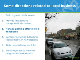 Some directions related to local business

1.   Build a great public realm

2. Provide inexpensive
   transportation choices

3. Manage parking effectively &
   holistically

4. Consider servicing & loading
   requirements in new designs

5. Right-size delivery vehicles

6. Work together to monitor
   progress & share results
 