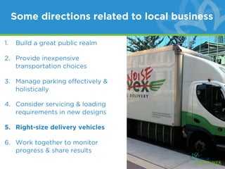 Some directions related to local business

1.   Build a great public realm

2. Provide inexpensive
   transportation choices

3. Manage parking effectively &
   holistically

4. Consider servicing & loading
   requirements in new designs

5. Right-size delivery vehicles

6. Work together to monitor
   progress & share results
 