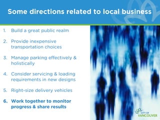 Some directions related to local business

1.   Build a great public realm

2. Provide inexpensive
   transportation choices

3. Manage parking effectively &
   holistically

4. Consider servicing & loading
   requirements in new designs

5. Right-size delivery vehicles

6. Work together to monitor
   progress & share results
 