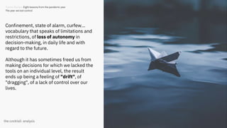 10
Confinement, state of alarm, curfew...
vocabulary that speaks of limitations and
restrictions, of loss of autonomy in
decision-making, in daily life and with
regard to the future.
Although it has sometimes freed us from
making decisions for which we lacked the
tools on an individual level, the result
ends up being a feeling of "drift", of
"dragging", of a lack of control over our
lives.
Trends Review. Eight lessons from the pandemic year
The year we lost control
 