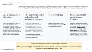 11
Citizens have experienced how their autonomy and decision-making capacity has been limited, forcing them to break with
their routines, relationships and even rituals and spaces of freedom. Some of these levels are (among many others):
Loss of spontaneity in
interaction
Loss of the possibility of using the
main signs of affection on a
"physical" level (hugs, kisses,
handshakes, caresses...), replaced
by rituals - rigid and forced - of
personal security: not touching
anything, not sharing, washing with
gel when entering and leaving
places, always wearing a mask...
No.01
The loss of moments of
celebration and
euphoria in common
No.02
Freedom in stripes
No.03
Impoverishment of
conversational
freshness
No.04
From those inserted in the
calendar (Easter, patron saint
festivals, San Juan) to the
occasional (stadiums, concerts),
passing through the group ones
(birthdays, farewells, weddings,
Christmas...), all restricted or lost.
The moments of maximum
expressiveness and liberation in
multitude, amputated.
The spaces of autonomy, both
temporal and physical, limited. An
"encapsulated freedom".
Weak ties have disappeared, we
hardly meet people or interact with
new people. Nor do we have new
experiences. We always talk
about the same things with the
same people. We move in very
reduced nuclei composed of the
same people, leaving a feeling of
having a stagnant and cyclical life,
with no novelties or opportunities.
The result is an experience of impoverishment and frustration.
After a year of feeling that one has lost one's autonomy, there is a need to activate one's own decisions within
the range of resources available to one's self.
Trends Review. Eight lessons from the pandemic year
The year we lost control
 