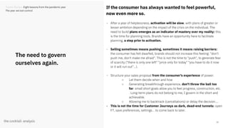 13
The need to govern
ourselves again.
If the consumer has always wanted to feel powerful,
now even more so.
- After a year of helplessness, activation will be slow, with plans of greater or
lesser ambition depending on the impact of the crisis on the individual. The
need to build plans emerges as an indicator of mastery over my reality: this
is the time for planning tools. Brands have an opportunity here to facilitate
planning, a step prior to activation.
- Selling sometimes means pushing, sometimes it means raising barriers:
the consumer has felt dwarfed, brands should not increase this feeling: "don't
push me, don't make me afraid". This is not the time to "push", to generate fear
of scarcity ("there is only one left" "price only for today" "you have to do it now
or it will run out"...).
- Structure your sales proposal from the consumer's experience of power:
○ Let them decide when and how
○ Generating breakthrough experience, don't throw the ball too
far: small short goals allow you to feel progress, construction, etc.
. Long-term plans do not belong to me, I govern in the short and
achievable.
○ Allowing me to backtrack (cancellations) or delay the decision....
- This is not the time for Customer Journeys as dark, dead-end tunnels: open
FT, save preferences, settings... to come back to later.
Trends Review. Eight lessons from the pandemic year
The year we lost control
 