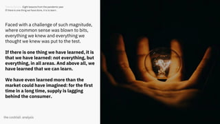 15
Trends Review. Eight lessons from the pandemic year
If there is one thing we have done, it is to learn.
Faced with a challenge of such magnitude,
where common sense was blown to bits,
everything we knew and everything we
thought we knew was put to the test.
If there is one thing we have learned, it is
that we have learned: not everything, but
everything, in all areas. And above all, we
have learned that we can learn.
We have even learned more than the
market could have imagined: for the first
time in a long time, supply is lagging
behind the consumer.
 