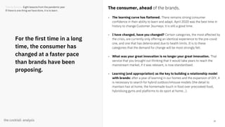 18
For the first time in a long
time, the consumer has
changed at a faster pace
than brands have been
proposing.
The consumer, ahead of the brands.
- The learning curve has flattened. There remains strong consumer
confidence in their ability to learn and adapt. April 2020 was the best time in
history to change Customer Journeys: it is still a good time.
- I have changed, have you changed? Certain categories, the most affected by
the crisis, are currently only offering an identical experience to the pre-covid
one, and one that has deteriorated due to health limits. It is to these
categories that the demand for change will be most strongly felt.
- What was your great innovation is no longer your great innovation. That
service that you brought out thinking that it would take years to reach the
mainstream market, if it was relevant, is now standardised.
- Learning (and appropriation) as the key to building a relationship model
with brands: after a year of learning in our homes and the expansion of DIY, it
is necessary to search for hybrid outdoor/inhouse models (the detail to
maintain hair at home, the homemade touch in food over precooked food,
hybridising gyms and platforms to do sport at home...).
Trends Review. Eight lessons from the pandemic year
If there is one thing we have done, it is to learn.
 